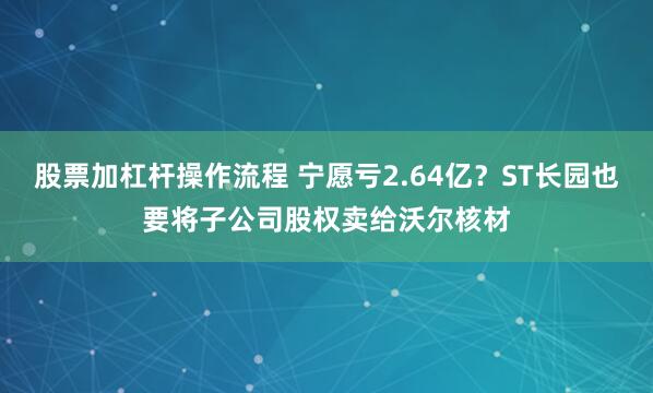 股票加杠杆操作流程 宁愿亏2.64亿？ST长园也要将子公司股权卖给沃尔核材