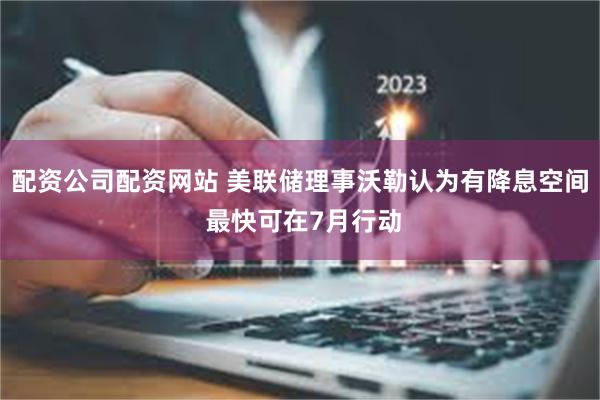 配资公司配资网站 美联储理事沃勒认为有降息空间 最快可在7月行动