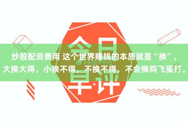 炒股配资费用 这个世界赚钱的本质就是“换”，大换大得，小换不得，不换不得，不会换鸡飞蛋打。
