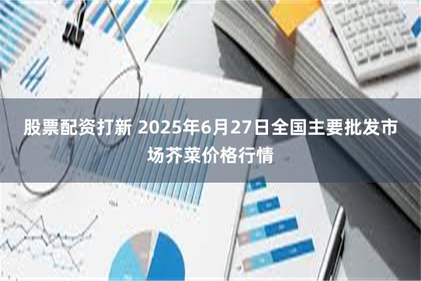 股票配资打新 2025年6月27日全国主要批发市场芥菜价格行情
