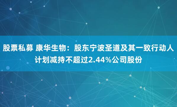 股票私募 康华生物：股东宁波圣道及其一致行动人计划减持不超过2.44%公司股份
