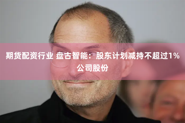 期货配资行业 盘古智能：股东计划减持不超过1%公司股份