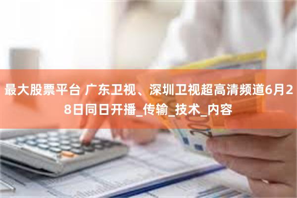 最大股票平台 广东卫视、深圳卫视超高清频道6月28日同日开播_传输_技术_内容