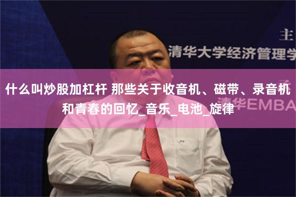 什么叫炒股加杠杆 那些关于收音机、磁带、录音机和青春的回忆_音乐_电池_旋律