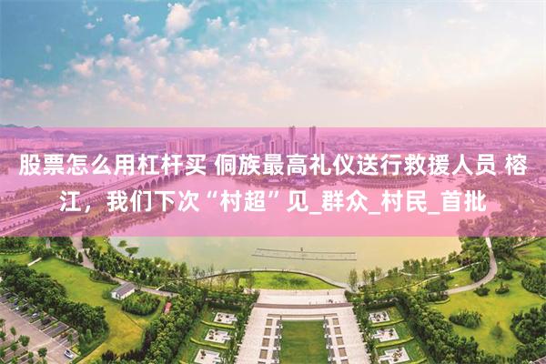 股票怎么用杠杆买 侗族最高礼仪送行救援人员 榕江，我们下次“村超”见_群众_村民_首批