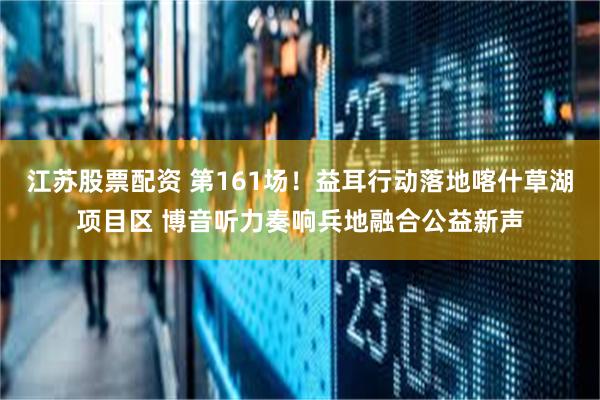 江苏股票配资 第161场！益耳行动落地喀什草湖项目区 博音听力奏响兵地融合公益新声