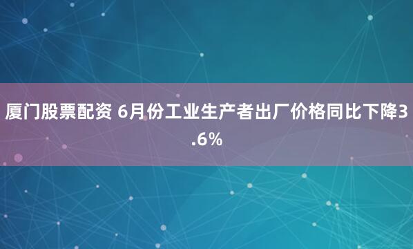 厦门股票配资 6月份工业生产者出厂价格同比下降3.6%