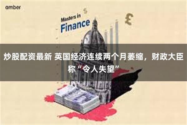 炒股配资最新 英国经济连续两个月萎缩，财政大臣称“令人失望”
