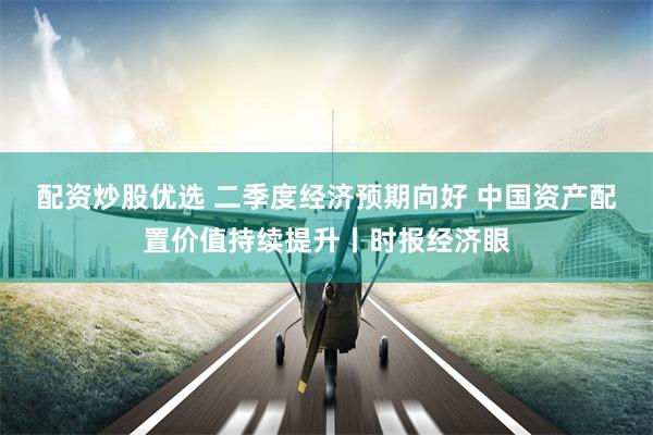 配资炒股优选 二季度经济预期向好 中国资产配置价值持续提升丨时报经济眼