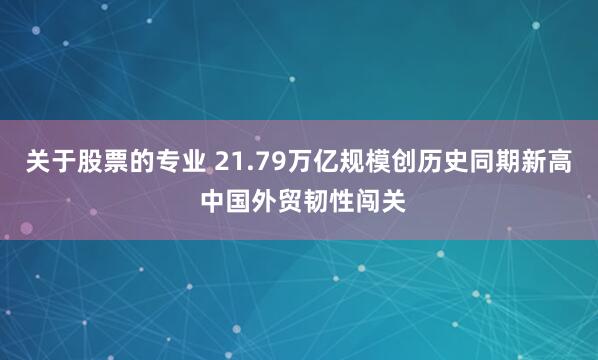 关于股票的专业 21.79万亿规模创历史同期新高 中国外贸韧性闯关