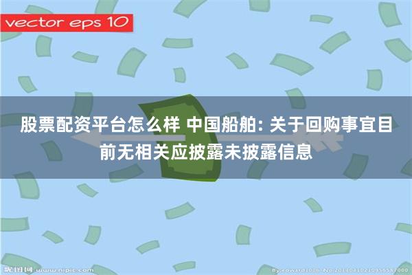 股票配资平台怎么样 中国船舶: 关于回购事宜目前无相关应披露未披露信息
