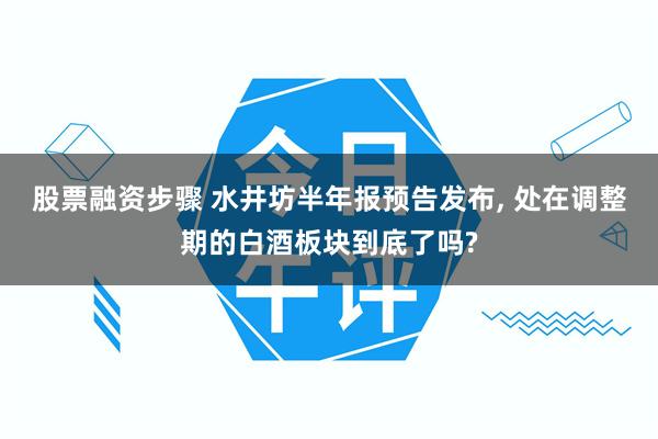 股票融资步骤 水井坊半年报预告发布, 处在调整期的白酒板块到底了吗?