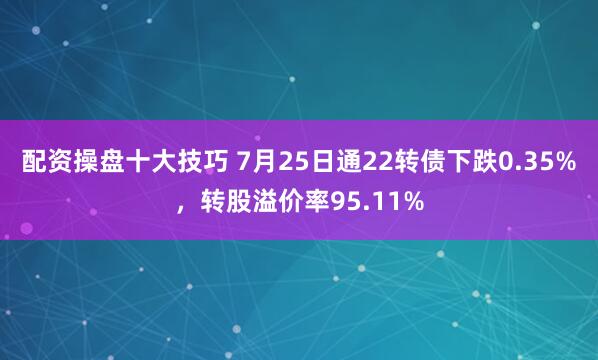 配资操盘十大技巧 7月25日通22转债下跌0.35%，转股溢价率95.11%