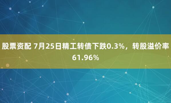 股票资配 7月25日精工转债下跌0.3%，转股溢价率61.96%