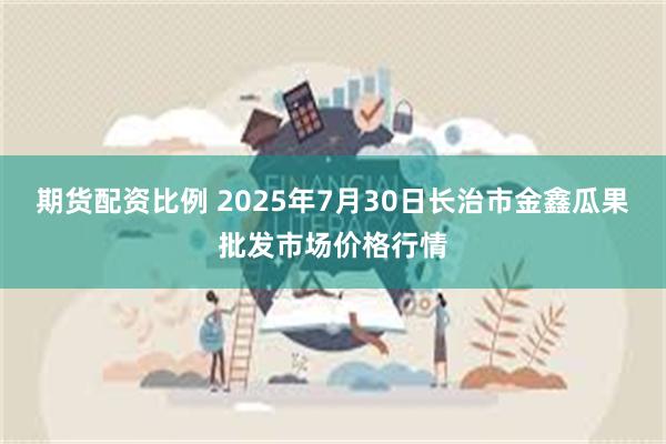 期货配资比例 2025年7月30日长治市金鑫瓜果批发市场价格行情