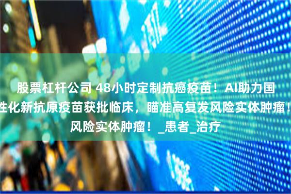 股票杠杆公司 48小时定制抗癌疫苗！AI助力国研mRNA个性化新抗原疫苗获批临床，瞄准高复发风险实体肿瘤！_患者_治疗