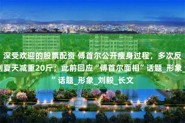 深受欢迎的股票配资 傅首尔公开瘦身过程，多次反弹从冬天到夏天减重20斤；此前回应“傅首尔面相”话题_形象_刘毅_长文