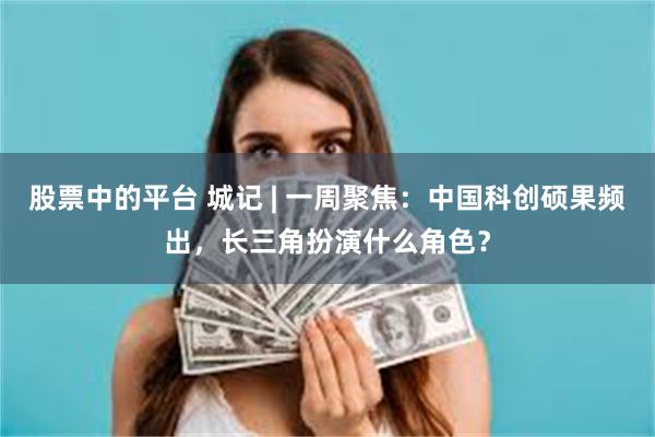 股票中的平台 城记 | 一周聚焦：中国科创硕果频出，长三角扮演什么角色？