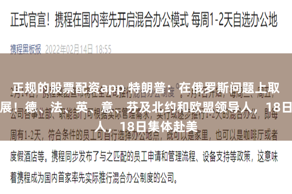 正规的股票配资app 特朗普：在俄罗斯问题上取得重大进展！德、法、英、意、芬及北约和欧盟领导人，18日集体赴美