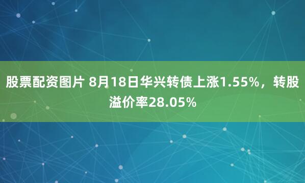 股票配资图片 8月18日华兴转债上涨1.55%，转股溢价率28.05%