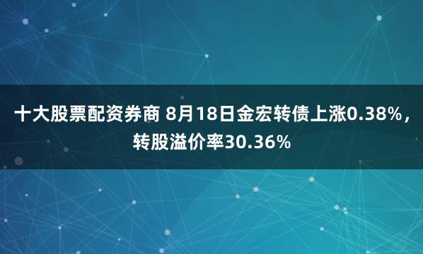 十大股票配资券商 8月18日金宏转债上涨0.38%，转股溢价率30.36%
