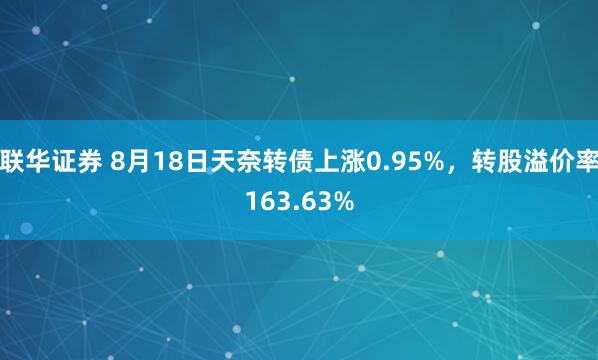 联华证券 8月18日天奈转债上涨0.95%，转股溢价率163.63%