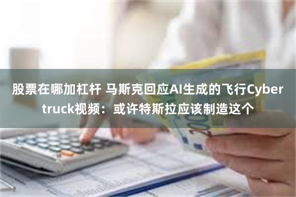 股票在哪加杠杆 马斯克回应AI生成的飞行Cybertruck视频：或许特斯拉应该制造这个