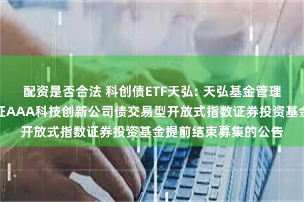 配资是否合法 科创债ETF天弘: 天弘基金管理有限公司关于天弘中证AAA科技创新公司债交易型开放式指数证券投资基金提前结束募集的公告