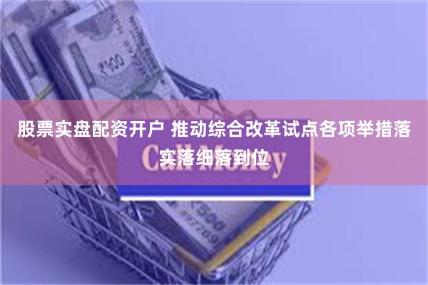 股票实盘配资开户 推动综合改革试点各项举措落实落细落到位